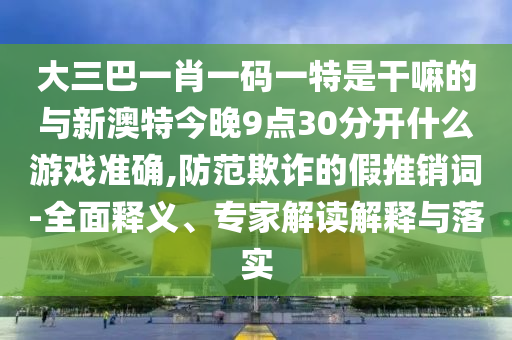 大三巴一肖一碼一特是干嘛的與新澳特今晚9點(diǎn)30分開(kāi)什么游戲準(zhǔn)確,防范欺詐的假推銷詞-全面釋義、專家解讀解釋與落實(shí)