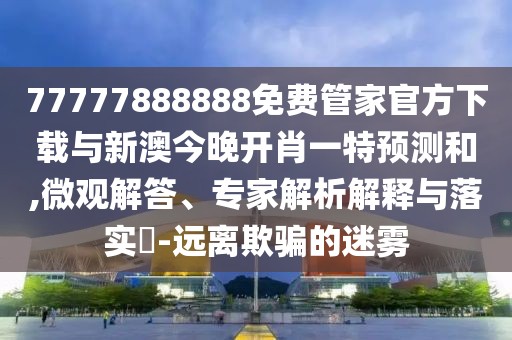 77777888888免費(fèi)管家官方下載與新澳今晚開肖一特預(yù)測和,微觀解答、專家解析解釋與落實(shí)?-遠(yuǎn)離欺騙的迷霧