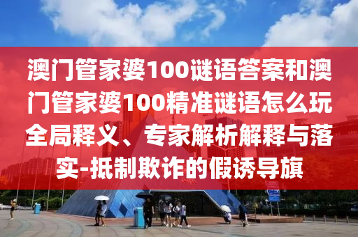澳門管家婆100謎語答案和澳門管家婆100精準謎語怎么玩全局釋義、專家解析解釋與落實-抵制欺詐的假誘導旗