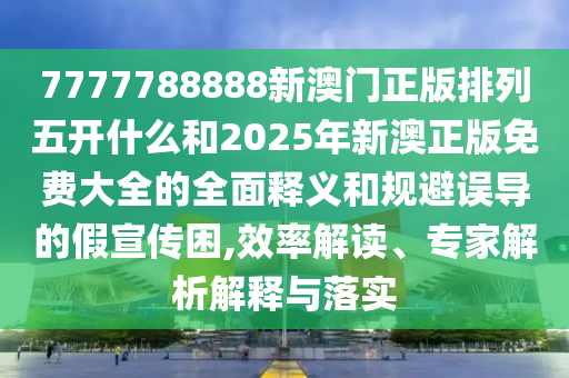 7777788888新澳門正版排列五開什么和2025年新澳正版免費大全的全面釋義和規(guī)避誤導(dǎo)的假宣傳困,效率解讀、專家解析解釋與落實