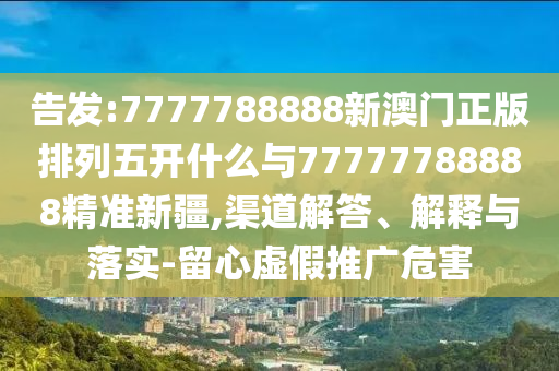 告發(fā):7777788888新澳門正版排列五開什么與77777788888精準(zhǔn)新疆,渠道解答、解釋與落實(shí)-留心虛假推廣危害