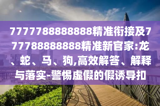 7777788888888精準(zhǔn)銜接及777788888888精準(zhǔn)新官家:龍、蛇、馬、狗,高效解答、解釋與落實-警惕虛假的假誘導(dǎo)扣