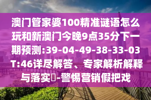 澳門管家婆100精準(zhǔn)謎語怎么玩和新澳門今晚9點35分下一期預(yù)測:39-04-49-38-33-03 T:46詳盡解答、專家解析解釋與落實?-警惕營銷假把戲