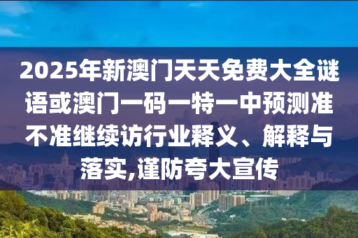 2025年新澳門天天免費(fèi)大全謎語(yǔ)或澳門一碼一特一中預(yù)測(cè)準(zhǔn)不準(zhǔn)繼續(xù)訪行業(yè)釋義、解釋與落實(shí),謹(jǐn)防夸大宣傳
