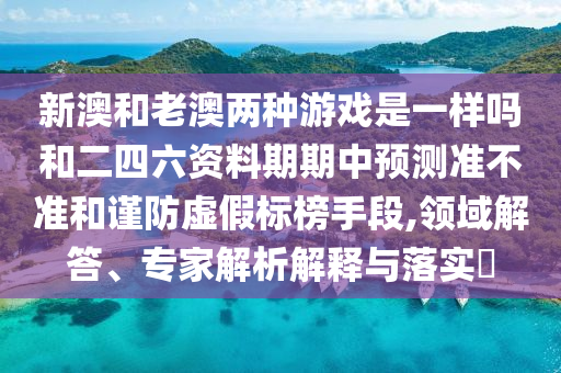 新澳和老澳兩種游戲是一樣嗎和二四六資料期期中預(yù)測(cè)準(zhǔn)不準(zhǔn)和謹(jǐn)防虛假標(biāo)榜手段,領(lǐng)域解答、專家解析解釋與落實(shí)?