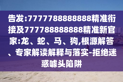 告發(fā):7777788888888精準(zhǔn)銜接及777788888888精準(zhǔn)新官家:龍、蛇、馬、狗,根源解答、專家解讀解釋與落實(shí)-拒絕迷惑噱頭陷阱