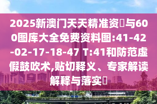 2025新澳門天天精準(zhǔn)資枓與600圖庫大全免費資料圖:41-42-02-17-18-47 T:41和防范虛假鼓吹術(shù),貼切釋義、專家解讀解釋與落實?