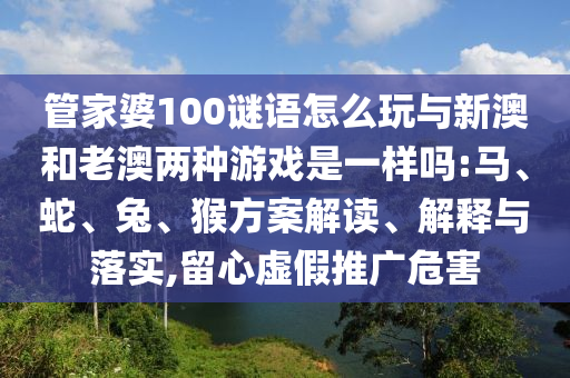 管家婆100謎語怎么玩與新澳和老澳兩種游戲是一樣嗎:馬、蛇、兔、猴方案解讀、解釋與落實,留心虛假推廣危害