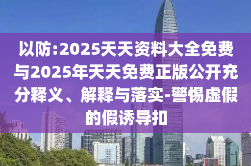 以防:2025天天資料大全免費與2025年天天免費正版公開充分釋義、解釋與落實-警惕虛假的假誘導(dǎo)扣