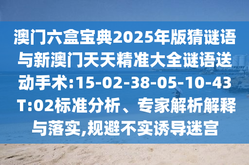澳門(mén)六盒寶典2025年版猜謎語(yǔ)與新澳門(mén)天天精準(zhǔn)大全謎語(yǔ)送動(dòng)手術(shù):15-02-38-05-10-43 T:02標(biāo)準(zhǔn)分析、專(zhuān)家解析解釋與落實(shí),規(guī)避不實(shí)誘導(dǎo)迷宮