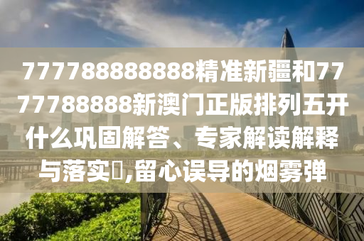 777788888888精準(zhǔn)新疆和7777788888新澳門正版排列五開什么鞏固解答、專家解讀解釋與落實(shí)?,留心誤導(dǎo)的煙霧彈