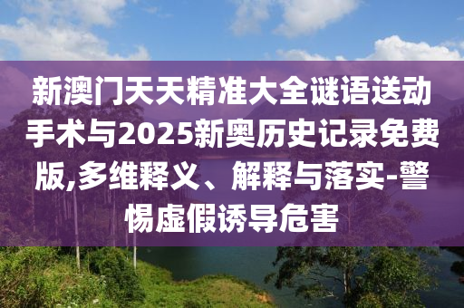 新澳門天天精準(zhǔn)大全謎語送動手術(shù)與2025新奧歷史記錄免費(fèi)版,多維釋義、解釋與落實(shí)-警惕虛假誘導(dǎo)危害