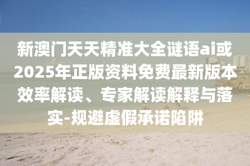 新澳門天天精準(zhǔn)大全謎語ai或2025年正版資料免費最新版本效率解讀、專家解讀解釋與落實-規(guī)避虛假承諾陷阱