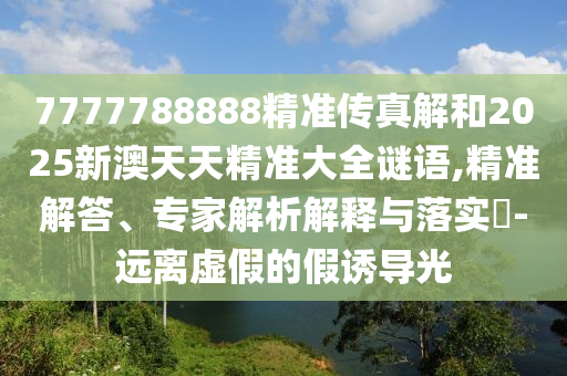 7777788888精準(zhǔn)傳真解和2025新澳天天精準(zhǔn)大全謎語(yǔ),精準(zhǔn)解答、專(zhuān)家解析解釋與落實(shí)?-遠(yuǎn)離虛假的假誘導(dǎo)光