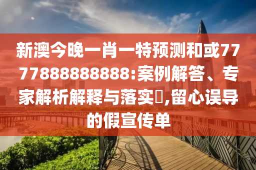 新澳今晚一肖一特預測和或7777888888888:案例解答、專家解析解釋與落實?,留心誤導的假宣傳單