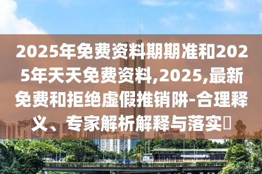 2025年免費資料期期準和2025年天天免費資料,2025,最新免費和拒絕虛假推銷阱-合理釋義、專家解析解釋與落實?