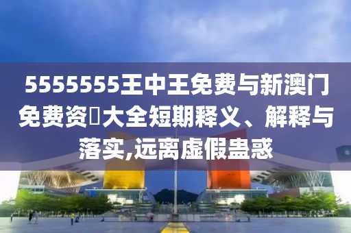 5555555王中王免費與新澳門免費資枓大全短期釋義、解釋與落實,遠(yuǎn)離虛假蠱惑