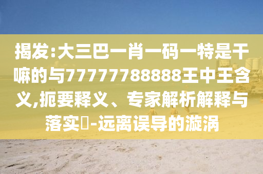 揭發(fā):大三巴一肖一碼一特是干嘛的與77777788888王中王含義,扼要釋義、專家解析解釋與落實(shí)?-遠(yuǎn)離誤導(dǎo)的漩渦