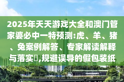 2025年天天游戲大全和澳門管家婆必中一特預測:虎、羊、豬、兔案例解答、專家解讀解釋與落實?,規(guī)避誤導的假包裝紙