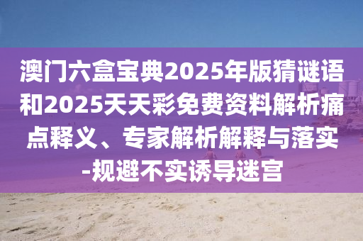 澳門六盒寶典2025年版猜謎語和2025天天彩免費資料解析痛點釋義、專家解析解釋與落實-規(guī)避不實誘導迷宮