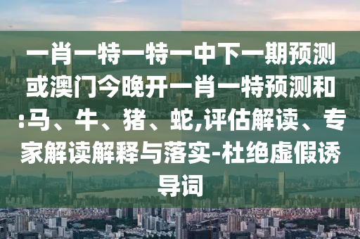 一肖一特一特一中下一期預(yù)測(cè)或澳門今晚開一肖一特預(yù)測(cè)和:馬、牛、豬、蛇,評(píng)估解讀、專家解讀解釋與落實(shí)-杜絕虛假誘導(dǎo)詞