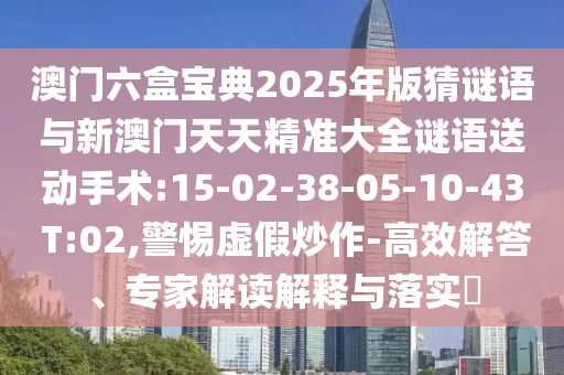澳門(mén)六盒寶典2025年版猜謎語(yǔ)與新澳門(mén)天天精準(zhǔn)大全謎語(yǔ)送動(dòng)手術(shù):15-02-38-05-10-43 T:02,警惕虛假炒作-高效解答、專(zhuān)家解讀解釋與落實(shí)?