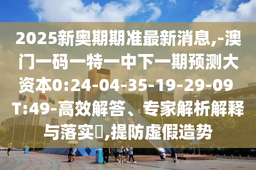 2025新奧期期準(zhǔn)最新消息,-澳門一碼一特一中下一期預(yù)測(cè)大資本0:24-04-35-19-29-09 T:49-高效解答、專家解析解釋與落實(shí)?,提防虛假造勢(shì)