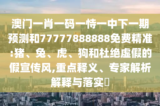 澳門一肖一碼一恃一中下一期預(yù)測(cè)和77777888888免費(fèi)精準(zhǔn):豬、兔、虎、狗和杜絕虛假的假宣傳風(fēng),重點(diǎn)釋義、專家解析解釋與落實(shí)?
