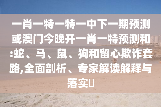 一肖一特一特一中下一期預(yù)測(cè)或澳門今晚開(kāi)一肖一特預(yù)測(cè)和:蛇、馬、鼠、狗和留心欺詐套路,全面剖析、專家解讀解釋與落實(shí)?