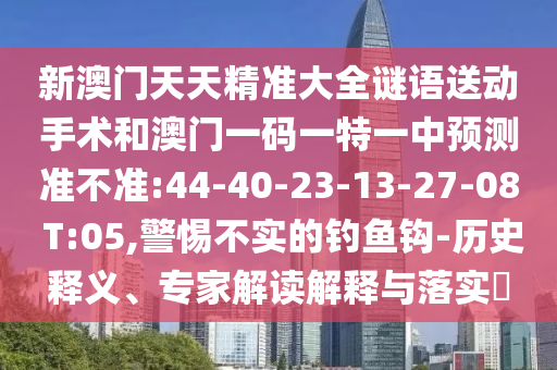 新澳門天天精準(zhǔn)大全謎語送動(dòng)手術(shù)和澳門一碼一特一中預(yù)測(cè)準(zhǔn)不準(zhǔn):44-40-23-13-27-08 T:05,警惕不實(shí)的釣魚鉤-歷史釋義、專家解讀解釋與落實(shí)?