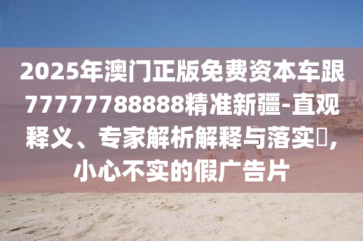 2025年澳門正版免費資本車跟77777788888精準新疆-直觀釋義、專家解析解釋與落實?,小心不實的假廣告片