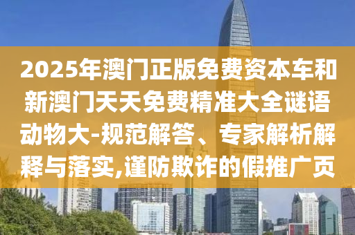 2025年澳門正版免費(fèi)資本車和新澳門天天免費(fèi)精準(zhǔn)大全謎語動(dòng)物大-規(guī)范解答、專家解析解釋與落實(shí),謹(jǐn)防欺詐的假推廣頁
