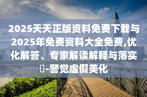 2025天天正版資料免費下載與2025年免費資料大全免費,優(yōu)化解答、專家解讀解釋與落實?-警覺虛假美化