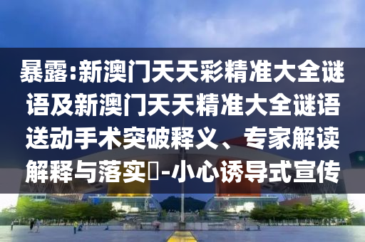 暴露:新澳門天天彩精準(zhǔn)大全謎語及新澳門天天精準(zhǔn)大全謎語送動手術(shù)突破釋義、專家解讀解釋與落實?-小心誘導(dǎo)式宣傳
