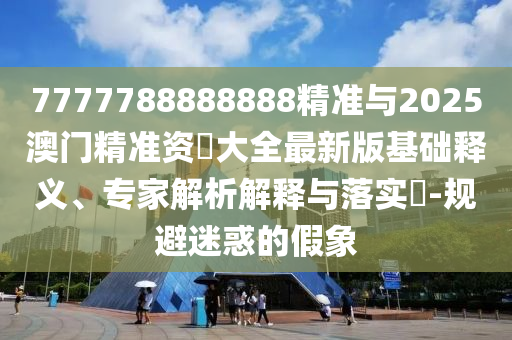 7777788888888精準(zhǔn)與2025澳門(mén)精準(zhǔn)資枓大全最新版基礎(chǔ)釋義、專家解析解釋與落實(shí)?-規(guī)避迷惑的假象