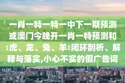一肖一特一特一中下一期預測或澳門今晚開一肖一特預測和:虎、龍、兔、羊:閉環(huán)剖析、解釋與落實,小心不實的假廣告詞