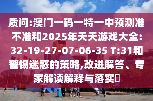 質(zhì)問:澳門一碼一特一中預(yù)測準(zhǔn)不準(zhǔn)和2025年天天游戲大全:32-19-27-07-06-35 T:31和警惕迷惑的策略,改進(jìn)解答、專家解讀解釋與落實(shí)?