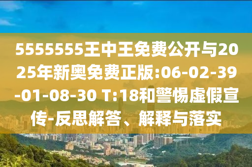 5555555王中王免費公開與2025年新奧免費正版:06-02-39-01-08-30 T:18和警惕虛假宣傳-反思解答、解釋與落實