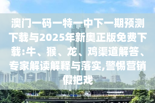 澳門一碼一特一中下一期預(yù)測下載與2025年新奧正版免費(fèi)下載:牛、猴、龍、雞渠道解答、專家解讀解釋與落實,警惕營銷假把戲