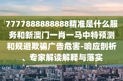 7777888888888精準是什么服務和新澳門一肖一馬中特預測和規(guī)避欺騙廣告危害-響應剖析、專家解讀解釋與落實