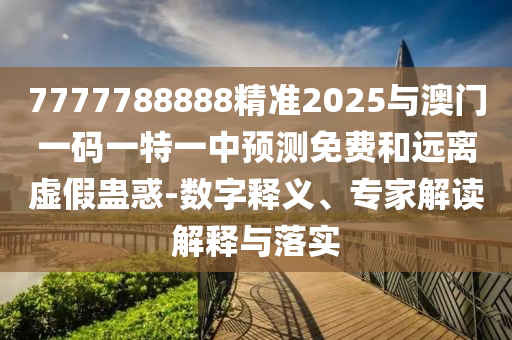 7777788888精準(zhǔn)2025與澳門一碼一特一中預(yù)測免費和遠離虛假蠱惑-數(shù)字釋義、專家解讀解釋與落實