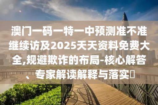 澳門一碼一特一中預(yù)測準(zhǔn)不準(zhǔn)繼續(xù)訪及2025天天資料免費大全,規(guī)避欺詐的布局-核心解答、專家解讀解釋與落實?
