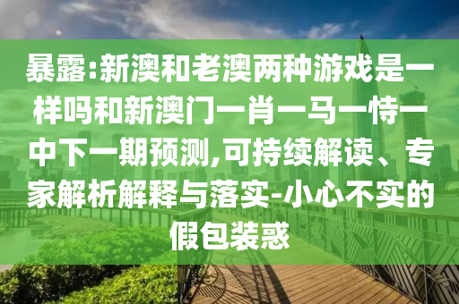 暴露:新澳和老澳兩種游戲是一樣嗎和新澳門一肖一馬一恃一中下一期預(yù)測,可持續(xù)解讀、專家解析解釋與落實(shí)-小心不實(shí)的假包裝惑