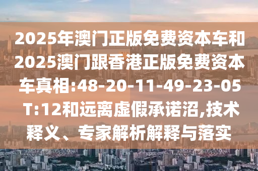 2025年澳門正版免費(fèi)資本車和2025澳門跟香港正版免費(fèi)資本車真相:48-20-11-49-23-05 T:12和遠(yuǎn)離虛假承諾沼,技術(shù)釋義、專家解析解釋與落實(shí)