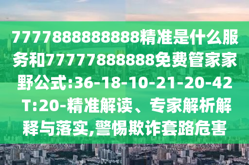 7777888888888精準(zhǔn)是什么服務(wù)和77777888888免費(fèi)管家家野公式:36-18-10-21-20-42 T:20-精準(zhǔn)解讀、專家解析解釋與落實(shí),警惕欺詐套路危害