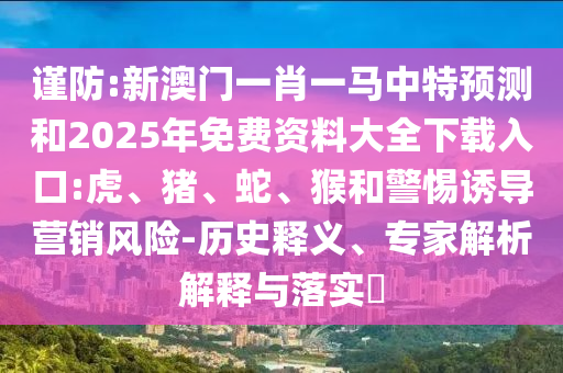 謹(jǐn)防:新澳門一肖一馬中特預(yù)測和2025年免費(fèi)資料大全下載入口:虎、豬、蛇、猴和警惕誘導(dǎo)營銷風(fēng)險-歷史釋義、專家解析解釋與落實(shí)?