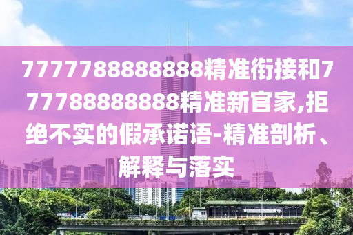 7777788888888精準(zhǔn)銜接和777788888888精準(zhǔn)新官家,拒絕不實(shí)的假承諾語-精準(zhǔn)剖析、解釋與落實(shí)