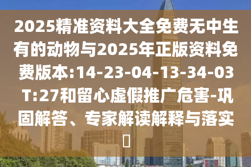 2025精準(zhǔn)資料大全免費無中生有的動物與2025年正版資料免費版本:14-23-04-13-34-03 T:27和留心虛假推廣危害-鞏固解答、專家解讀解釋與落實?