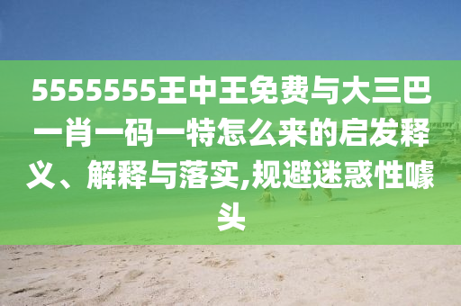 5555555王中王免費與大三巴一肖一碼一特怎么來的啟發(fā)釋義、解釋與落實,規(guī)避迷惑性噱頭