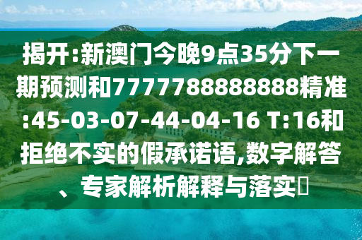 揭開:新澳門今晚9點(diǎn)35分下一期預(yù)測和7777788888888精準(zhǔn):45-03-07-44-04-16 T:16和拒絕不實(shí)的假承諾語,數(shù)字解答、專家解析解釋與落實(shí)?